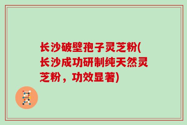 长沙破壁孢子灵芝粉(长沙成功研制纯天然灵芝粉，功效显著)