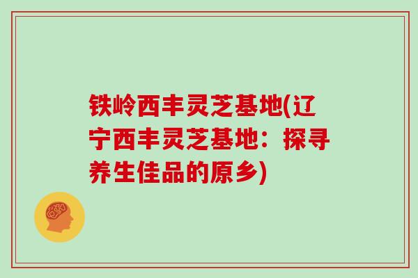 铁岭西丰灵芝基地(辽宁西丰灵芝基地：探寻养生佳品的原乡)