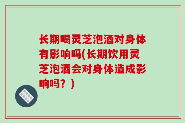 长期喝灵芝泡酒对身体有影响吗(长期饮用灵芝泡酒会对身体造成影响吗？)