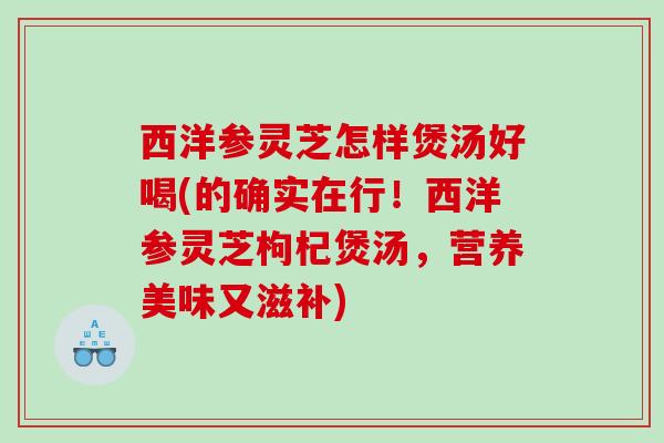 西洋参灵芝怎样煲汤好喝(的确实在行！西洋参灵芝枸杞煲汤，营养美味又滋补)