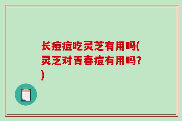 长痘痘吃灵芝有用吗(灵芝对青春痘有用吗？)
