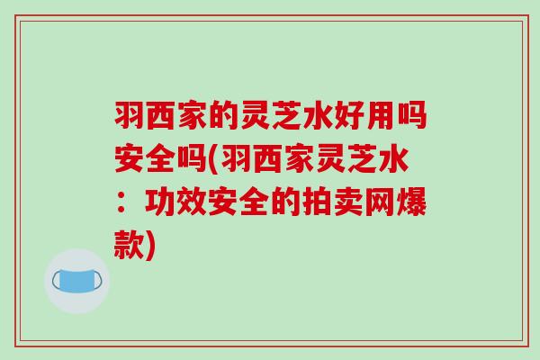羽西家的灵芝水好用吗安全吗(羽西家灵芝水：功效安全的拍卖网爆款)
