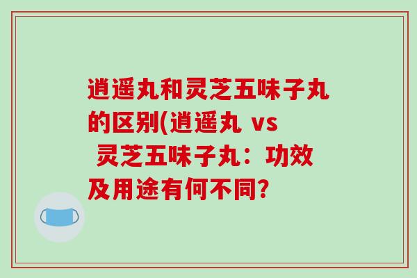 逍遥丸和灵芝五味子丸的区别(逍遥丸 vs 灵芝五味子丸：功效及用途有何不同？