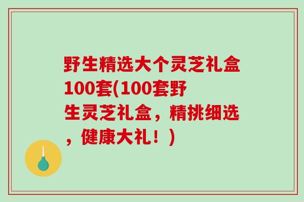 野生精选大个灵芝礼盒100套(100套野生灵芝礼盒，精挑细选，健康大礼！)