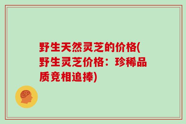 野生天然灵芝的价格(野生灵芝价格：珍稀品质竞相追捧)