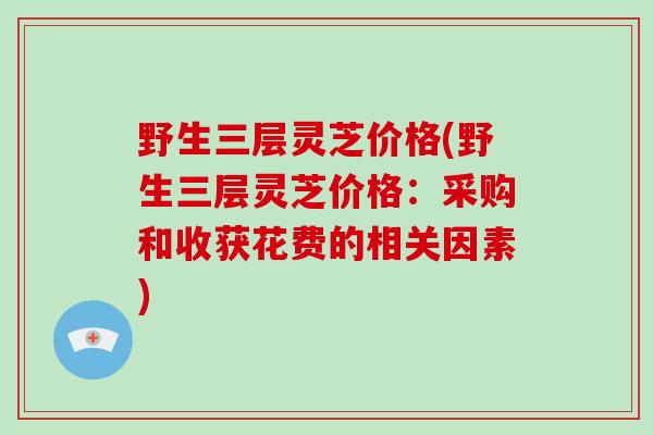 野生三层灵芝价格(野生三层灵芝价格：采购和收获花费的相关因素)