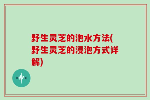 野生灵芝的泡水方法(野生灵芝的浸泡方式详解)