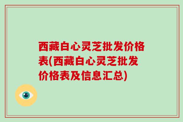西藏白心灵芝批发价格表(西藏白心灵芝批发价格表及信息汇总)