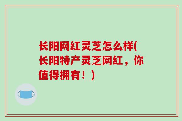 长阳网红灵芝怎么样(长阳特产灵芝网红，你值得拥有！)