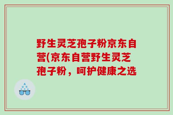 野生灵芝孢子粉京东自营(京东自营野生灵芝孢子粉，呵护健康之选
