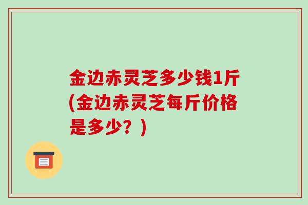 金边赤灵芝多少钱1斤(金边赤灵芝每斤价格是多少？)