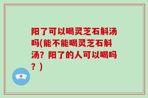 阳了可以喝灵芝石斛汤吗(能不能喝灵芝石斛汤？阳了的人可以喝吗？)