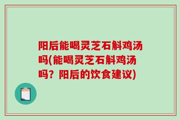阳后能喝灵芝石斛鸡汤吗(能喝灵芝石斛鸡汤吗？阳后的饮食建议)