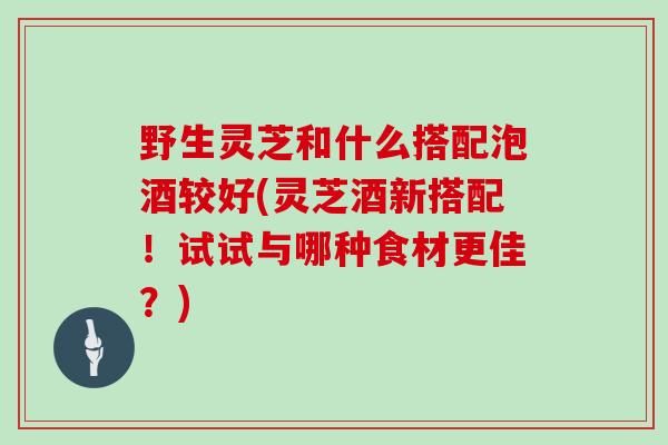 野生灵芝和什么搭配泡酒较好(灵芝酒新搭配！试试与哪种食材更佳？)