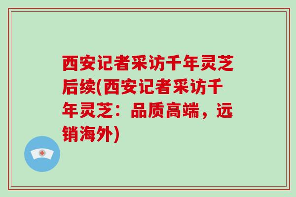 西安记者采访千年灵芝后续(西安记者采访千年灵芝：品质高端，远销海外)