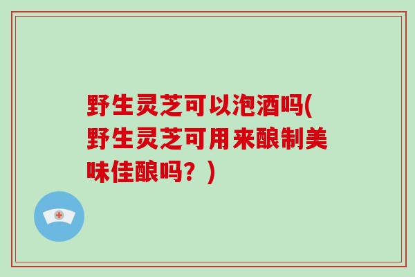 野生灵芝可以泡酒吗(野生灵芝可用来酿制美味佳酿吗？)