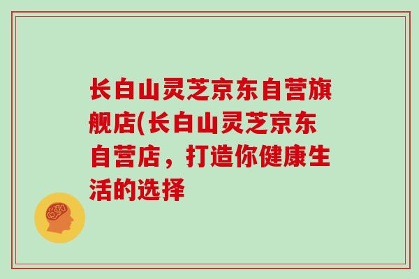 长白山灵芝京东自营旗舰店(长白山灵芝京东自营店，打造你健康生活的选择