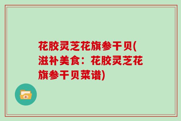 花胶灵芝花旗参干贝(滋补美食：花胶灵芝花旗参干贝菜谱)