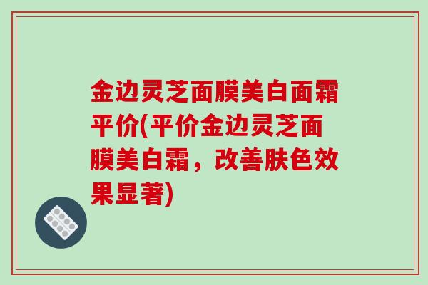 金边灵芝面膜美白面霜平价(平价金边灵芝面膜美白霜，改善肤色效果显著)