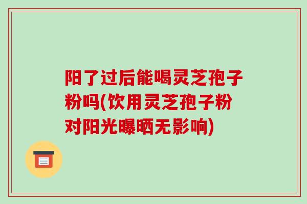 阳了过后能喝灵芝孢子粉吗(饮用灵芝孢子粉对阳光曝晒无影响)