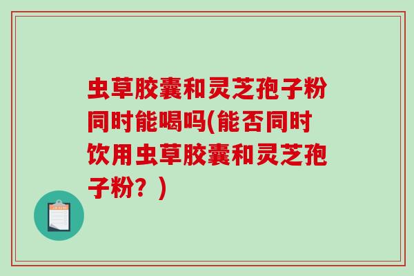 虫草胶囊和灵芝孢子粉同时能喝吗(能否同时饮用虫草胶囊和灵芝孢子粉？)
