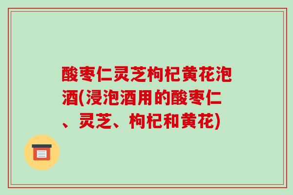 酸枣仁灵芝枸杞黄花泡酒(浸泡酒用的酸枣仁、灵芝、枸杞和黄花)