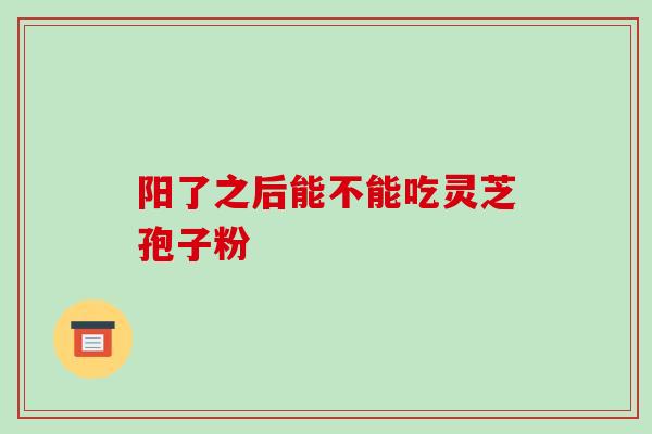 阳了之后能不能吃灵芝孢子粉