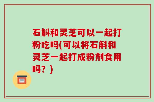 石斛和灵芝可以一起打粉吃吗(可以将石斛和灵芝一起打成粉剂食用吗？)