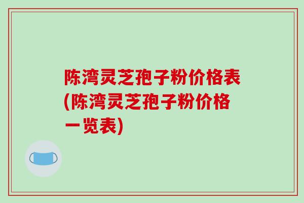 陈湾灵芝孢子粉价格表(陈湾灵芝孢子粉价格一览表)