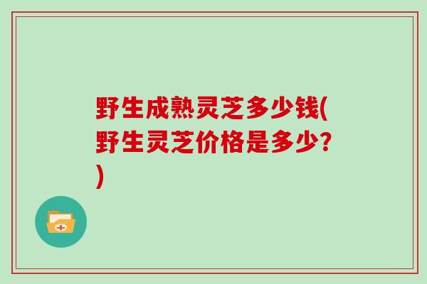 野生成熟灵芝多少钱(野生灵芝价格是多少？)