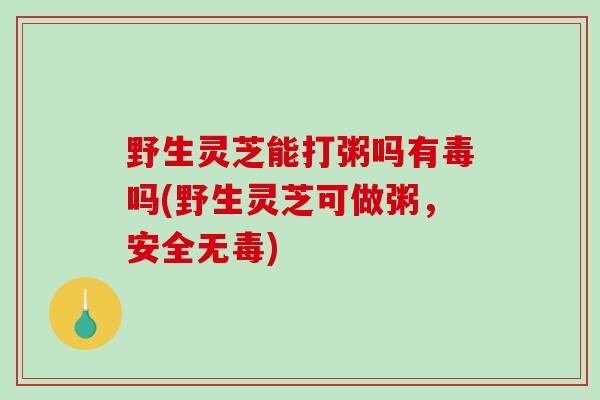 野生灵芝能打粥吗有毒吗(野生灵芝可做粥，安全无毒)