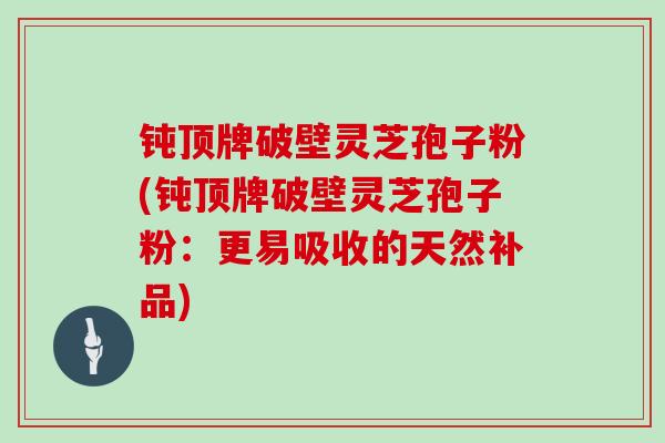 钝顶牌破壁灵芝孢子粉(钝顶牌破壁灵芝孢子粉：更易吸收的天然补品)