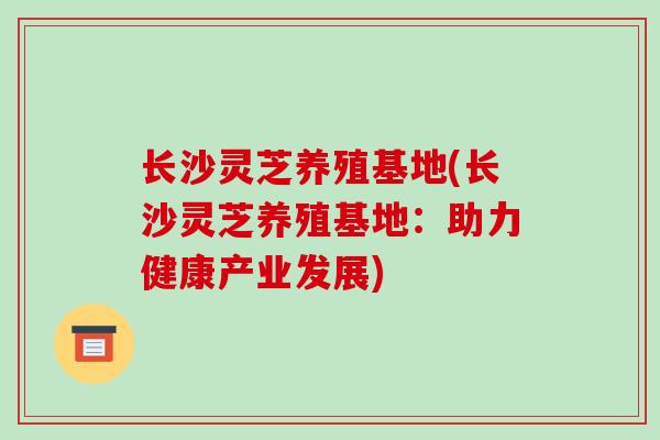 长沙灵芝养殖基地(长沙灵芝养殖基地：助力健康产业发展)