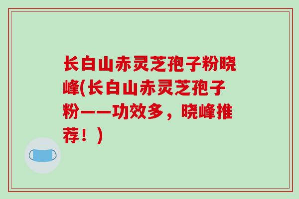 长白山赤灵芝孢子粉晓峰(长白山赤灵芝孢子粉——功效多，晓峰推荐！)