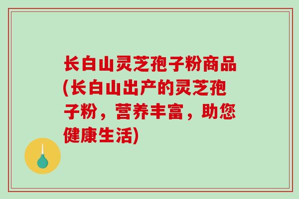 长白山灵芝孢子粉商品(长白山出产的灵芝孢子粉，营养丰富，助您健康生活)