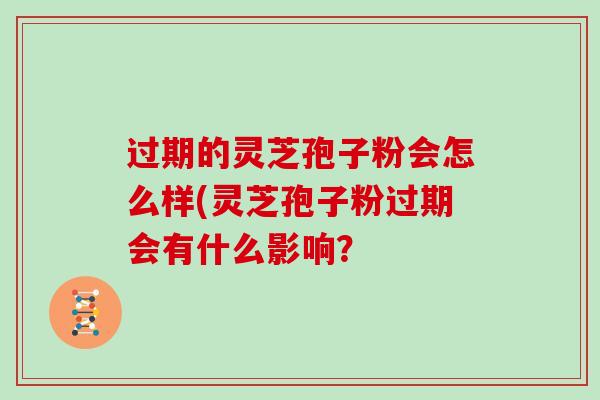 过期的灵芝孢子粉会怎么样(灵芝孢子粉过期会有什么影响？