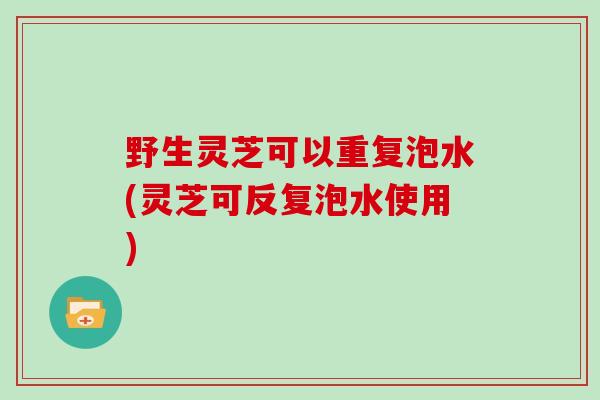 野生灵芝可以重复泡水(灵芝可反复泡水使用)