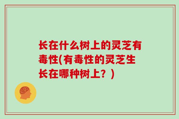 长在什么树上的灵芝有毒性(有毒性的灵芝生长在哪种树上？)