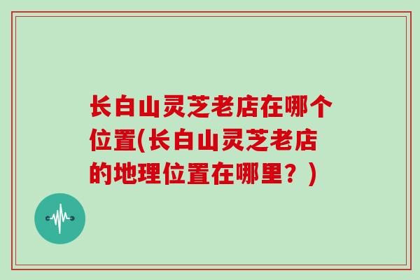 长白山灵芝老店在哪个位置(长白山灵芝老店的地理位置在哪里？)