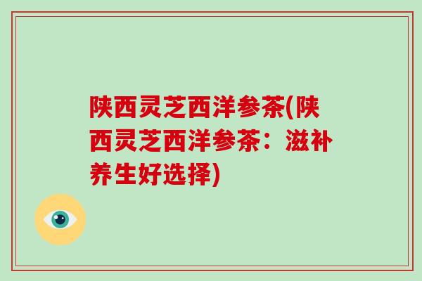 陕西灵芝西洋参茶(陕西灵芝西洋参茶：滋补养生好选择)