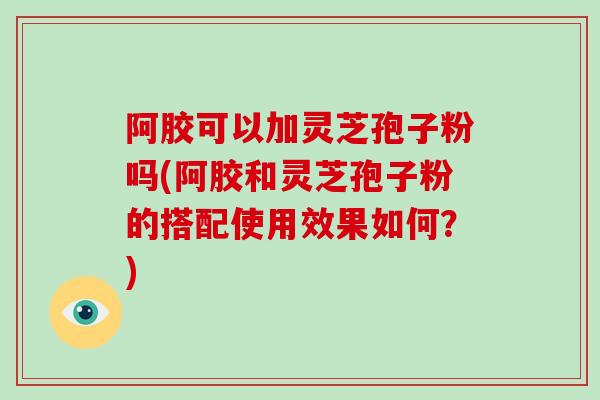 阿胶可以加灵芝孢子粉吗(阿胶和灵芝孢子粉的搭配使用效果如何？)