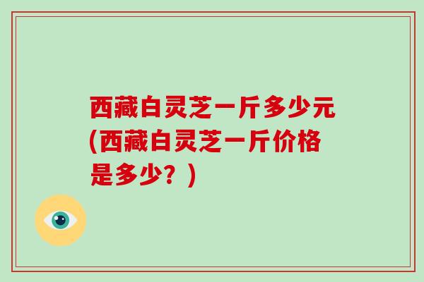 西藏白灵芝一斤多少元(西藏白灵芝一斤价格是多少？)