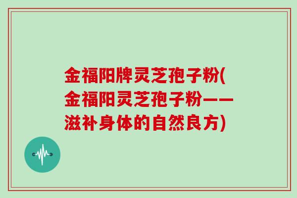 金福阳牌灵芝孢子粉(金福阳灵芝孢子粉——滋补身体的自然良方)