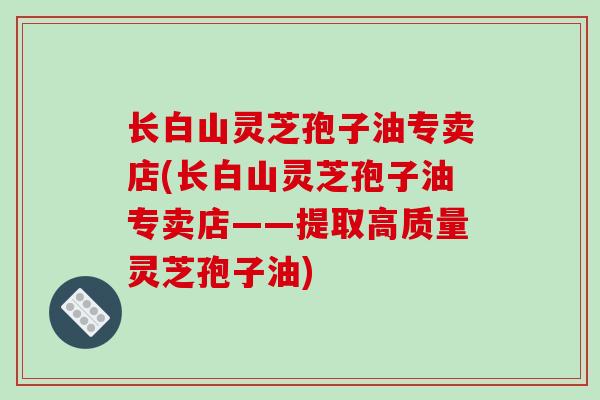 长白山灵芝孢子油专卖店(长白山灵芝孢子油专卖店——提取高质量灵芝孢子油)