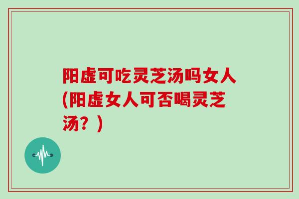 阳虚可吃灵芝汤吗女人(阳虚女人可否喝灵芝汤？)