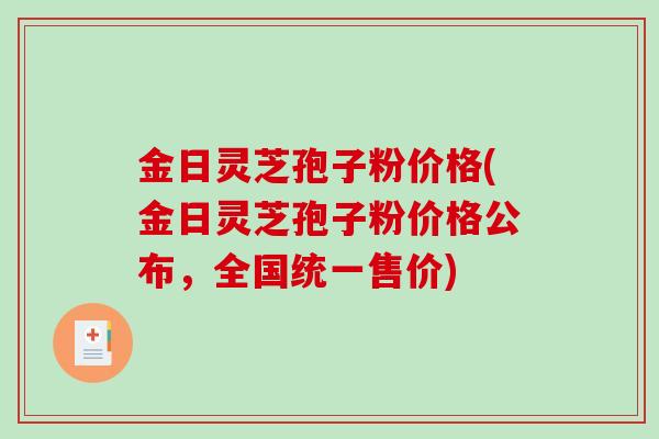 金日灵芝孢子粉价格(金日灵芝孢子粉价格公布，全国统一售价)