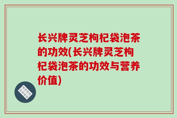 长兴牌灵芝枸杞袋泡茶的功效(长兴牌灵芝枸杞袋泡茶的功效与营养价值)