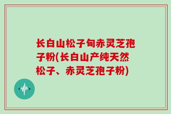 长白山松子甸赤灵芝孢子粉(长白山产纯天然松子、赤灵芝孢子粉)