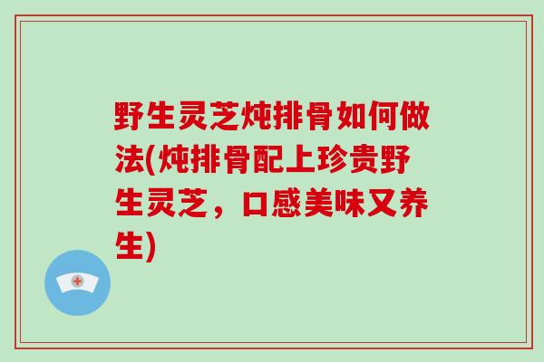 野生灵芝炖排骨如何做法(炖排骨配上珍贵野生灵芝，口感美味又养生)