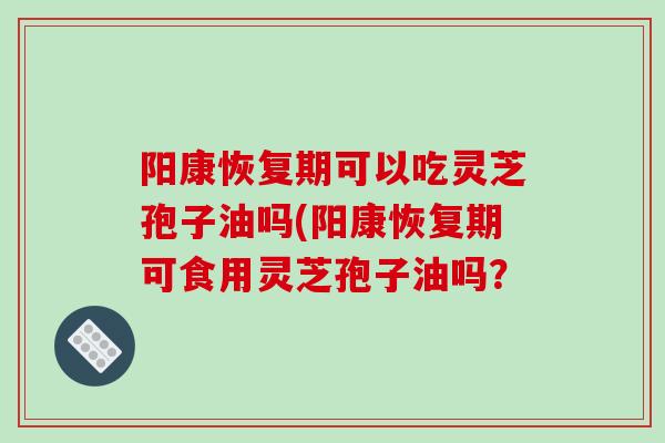 阳康恢复期可以吃灵芝孢子油吗(阳康恢复期可食用灵芝孢子油吗？